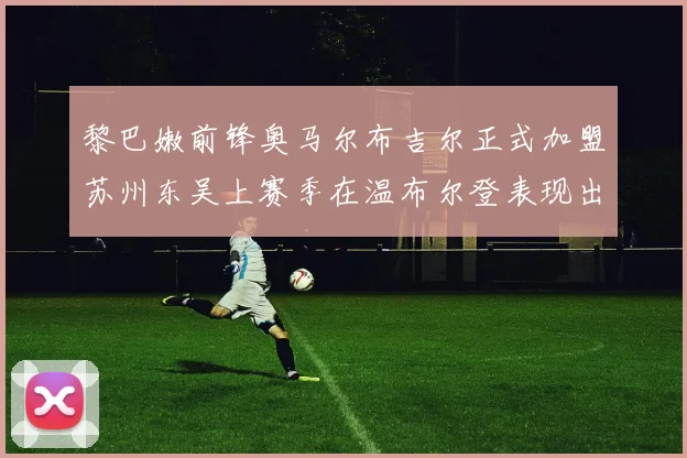 黎巴嫩前锋奥马尔布吉尔正式加盟苏州东吴上赛季在温布尔登表现出色