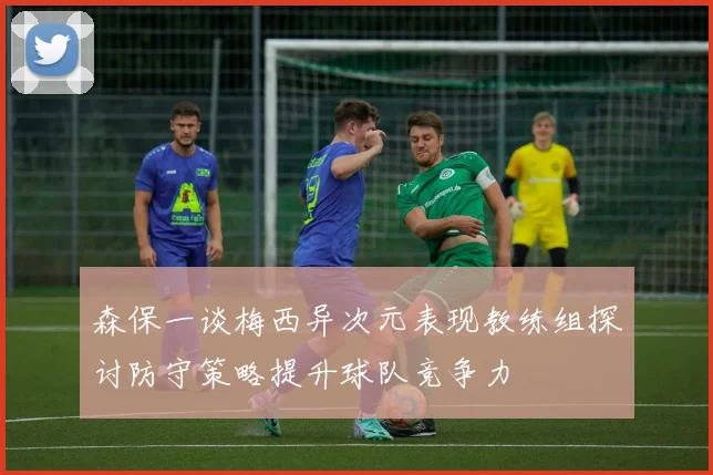 森保一谈梅西异次元表现教练组探讨防守策略提升球队竞争力