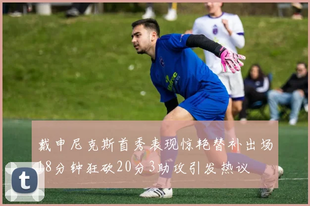 戴申尼克斯首秀表现惊艳替补出场18分钟狂砍20分3助攻引发热议