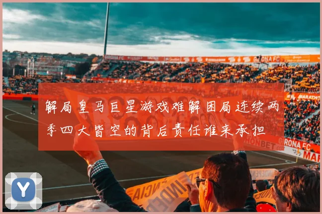 解局皇马巨星游戏难解困局连续两季四大皆空的背后责任谁来承担