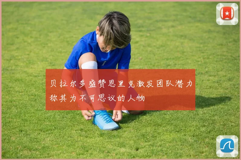贝拉尔多盛赞恩里克激发团队潜力称其为不可思议的人物