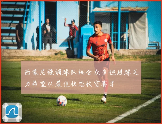 西蒙尼强调球队机会众多但进球乏力希望以最佳状态收官赛季