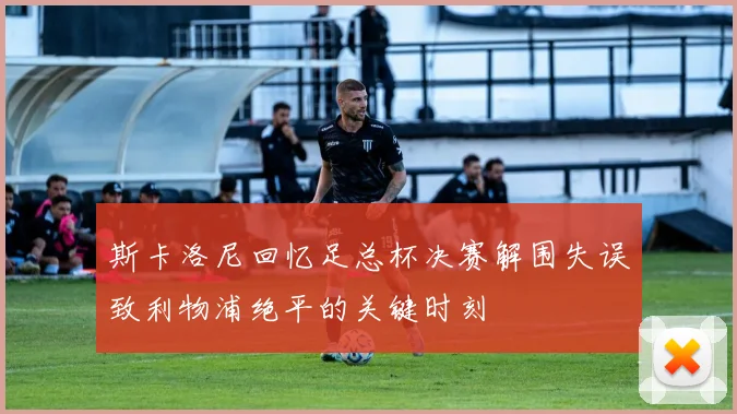 斯卡洛尼回忆足总杯决赛解围失误致利物浦绝平的关键时刻