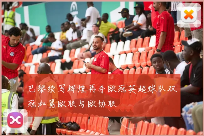 巴黎续写辉煌再夺欧冠英超球队双冠加冕欧联与欧协联