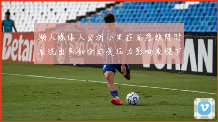 湖人媒体人分析小里在东詹缺阵时表现出色如今却受压力影响表现下滑