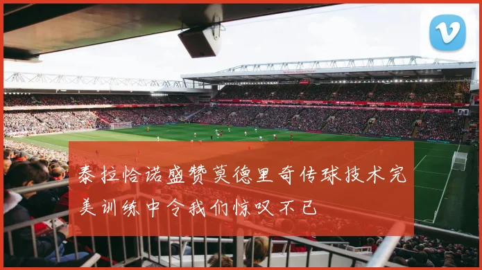 泰拉恰诺盛赞莫德里奇传球技术完美训练中令我们惊叹不已