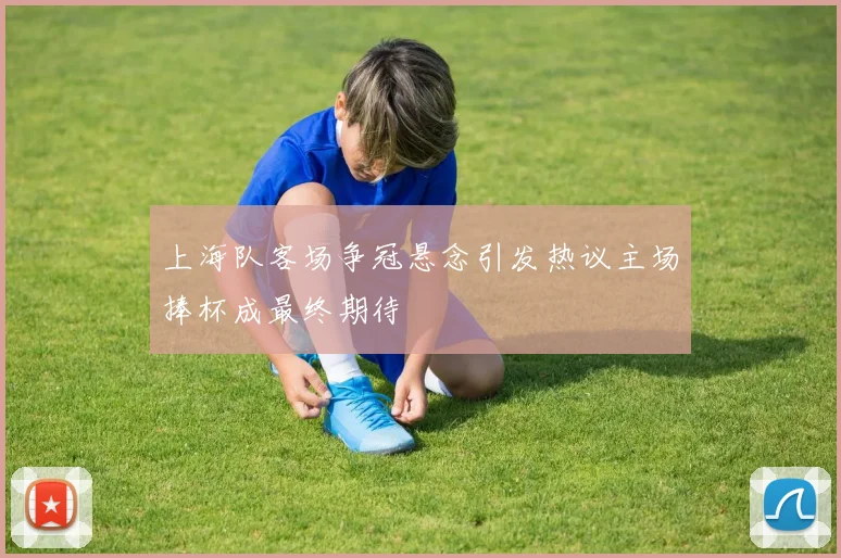 上海队客场争冠悬念引发热议主场捧杯成最终期待