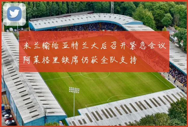 米兰输给亚特兰大后召开紧急会议阿莱格里缺席仍获全队支持