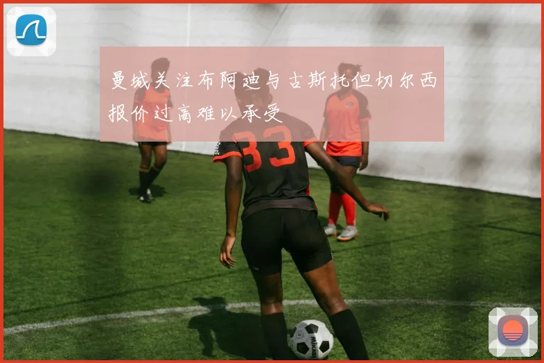 曼城关注布阿迪与古斯托但切尔西报价过高难以承受