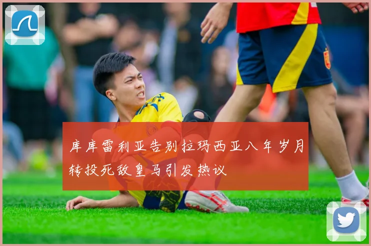 库库雷利亚告别拉玛西亚八年岁月转投死敌皇马引发热议