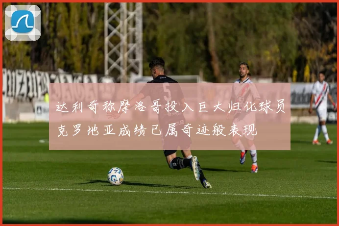 达利奇称摩洛哥投入巨大归化球员克罗地亚成绩已属奇迹般表现