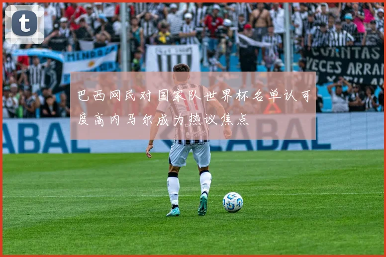 巴西网民对国家队世界杯名单认可度高内马尔成为热议焦点
