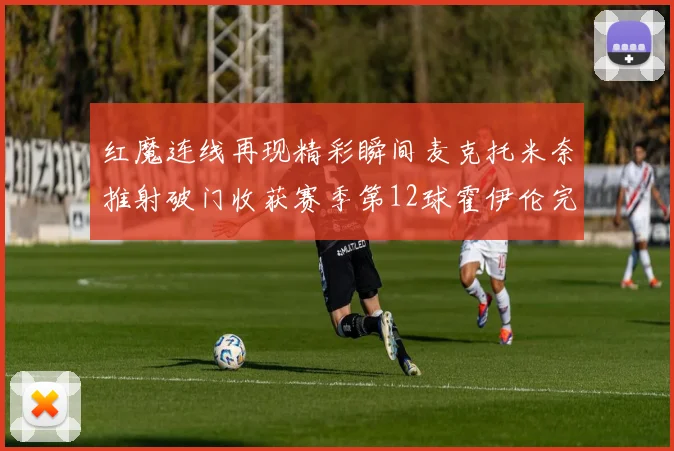 红魔连线再现精彩瞬间麦克托米奈推射破门收获赛季第12球霍伊伦完美助攻