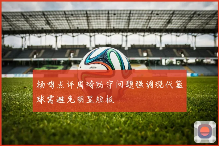 杨鸣点评周琦防守问题强调现代篮球需避免明显短板