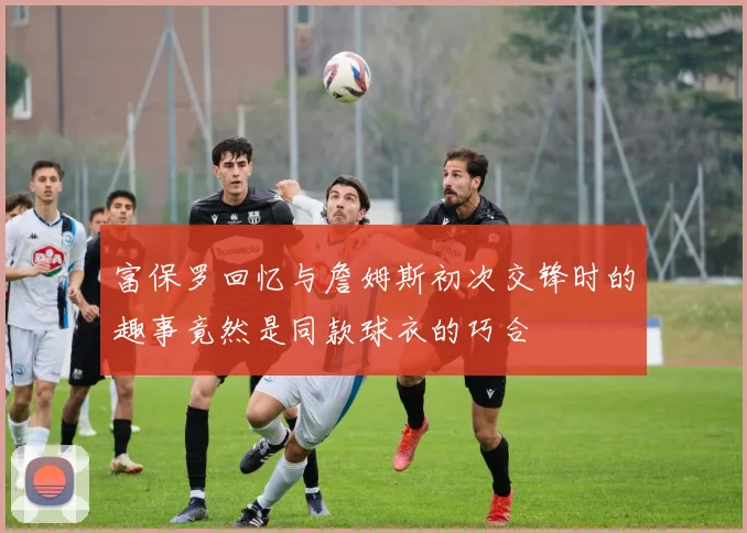 富保罗回忆与詹姆斯初次交锋时的趣事竟然是同款球衣的巧合