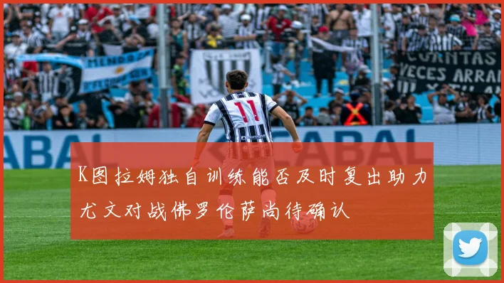 K图拉姆独自训练能否及时复出助力尤文对战佛罗伦萨尚待确认