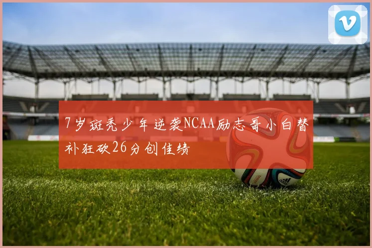 7岁斑秃少年逆袭NCAA励志哥小白替补狂砍26分创佳绩