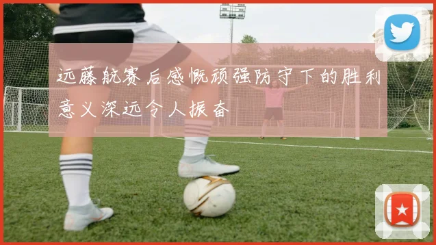 远藤航赛后感慨顽强防守下的胜利意义深远令人振奋