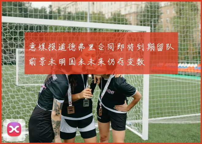 意媒报道德弗里合同即将到期留队前景未明国米未来仍存变数
