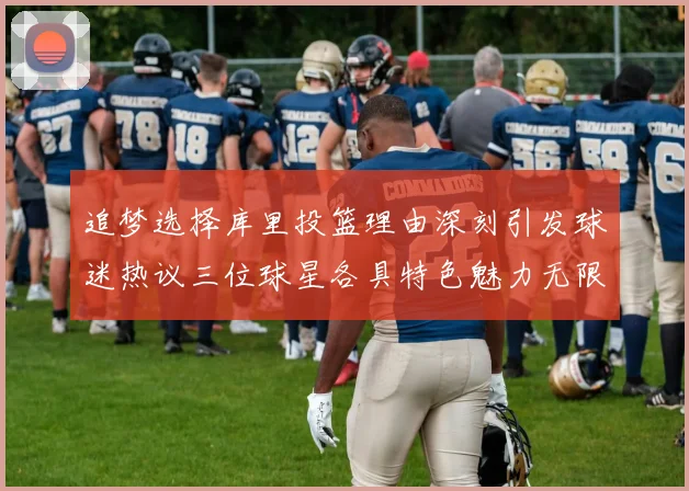 追梦选择库里投篮理由深刻引发球迷热议三位球星各具特色魅力无限