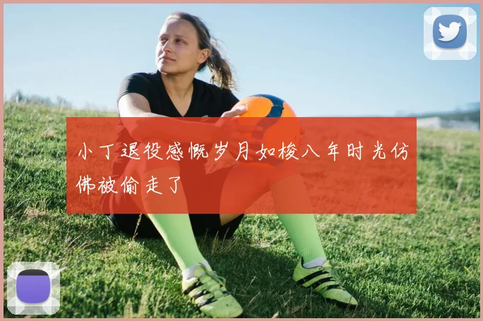 小丁退役感慨岁月如梭八年时光仿佛被偷走了